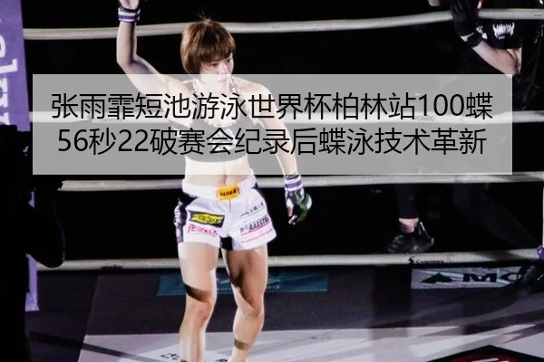 张雨霏短池游泳世界杯柏林站100蝶56秒22破赛会纪录后蝶泳技术革新